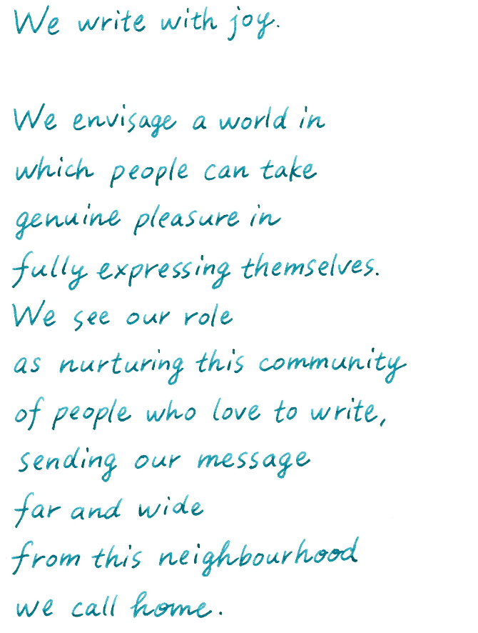 We write with joy. We envisage a world in which people can take genuine pleasure in fully expressing themselves. We see our role as nurturing this community of people who love to write, sending our message far and wide from this neighbourhood we call home.