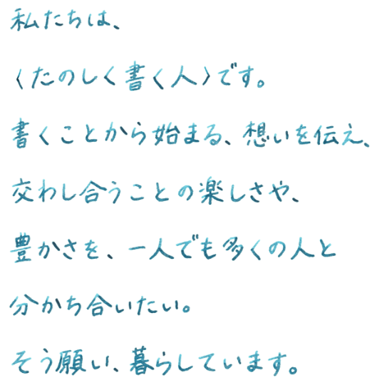 私たちは、〈たのしく書く人〉です。書くことから始まる、想いを伝え、交わし合うことの楽しさや、豊かさを、一人でも多くの人と分かち合いたい。そう願い、暮らしています。