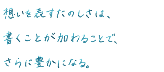 想いを表すたのしさは、書くことが加わることで、さらに豊かになる。