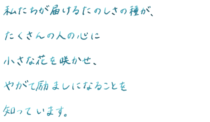 私たちが届けるたのしさの種が、たくさんの人の心に小さな花を咲かせ、やがて励ましになることを知っています。