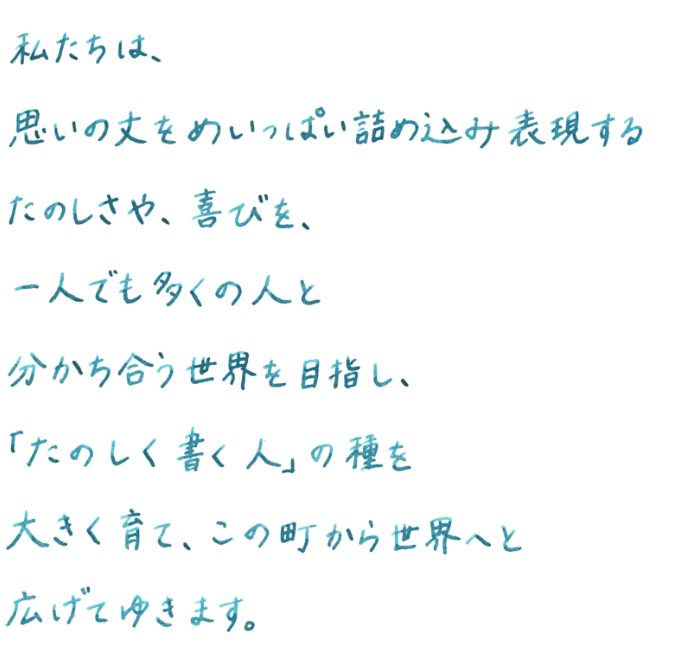 私たちは、思いの丈をめいっぱい詰め込み表現するたのしさや、喜びを、一人でも多くの人と分かち合う世界を目指し、「たのしく書く人」の種を大きく育て、この町から世界へと広げてゆきます。